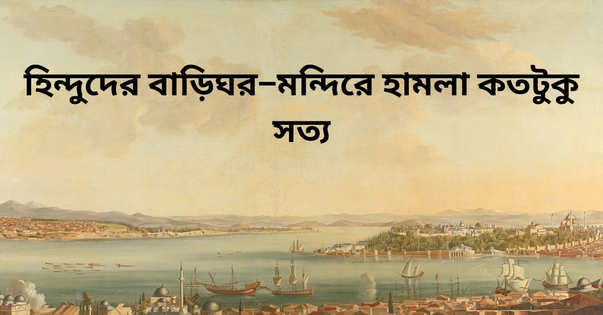 হিন্দুদের বাড়িঘর–মন্দিরে হামলা কতটুকু সত্য